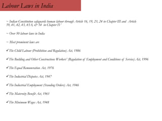 Labour Laws in India
~ Indian Constitution safeguards human labour through Article 16, 19, 23, 24 in Chapter III and Article
39, 41, 42, 43, 43A, & 54 in Chapter IV
~ Over 50 labour laws in India
~ Most prominent laws are
The Child Labour (Prohibition and Regulation) Act, 1986
The Building and Other Constructions Workers’ (Regulation of Employment and Conditions of Service) Act, 1996
The Equal Remuneration Act, 1976
The Industrial Disputes Act, 1947
The Industrial Employment (Standing Orders) Act, 1946
The Maternity Benefit Act, 1961
The Minimum Wages Act, 1948
 