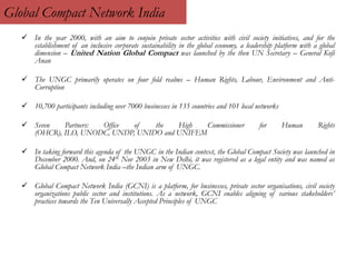 Global Compact Network India
 In the year 2000, with an aim to conjoin private sector activities with civil society initiatives, and for the
establishment of an inclusive corporate sustainability in the global economy, a leadership platform with a global
dimension – United Nation Global Compact was launched by the then UN Secretary – General Kofi
Anan
 The UNGC primarily operates on four fold realms – Human Rights, Labour, Environment and Anti-
Corruption
 10,700 participants including over 7000 businesses in 135 countries and 101 local networks
 Seven Partners: Office of the High Commissioner for Human Rights
(OHCR), ILO, UNODC, UNDP, UNIDO and UNIFEM
 In taking forward this agenda of the UNGC in the Indian context, the Global Compact Society was launched in
December 2000. And, on 24th Nov 2003 in New Delhi, it was registered as a legal entity and was named as
Global Compact Network India –the Indian arm of UNGC.
 Global Compact Network India (GCNI) is a platform, for businesses, private sector organisations, civil society
organizations public sector and institutions. As a network, GCNI enables aligning of various stakeholders’
practices towards the Ten Universally Accepted Principles of UNGC
 