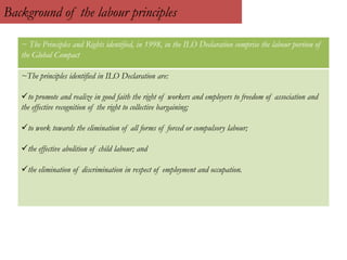 Background of the labour principles
~ The Principles and Rights identified, in 1998, in the ILO Declaration comprise the labour portion of
the Global Compact
~The principles identified in ILO Declaration are:
to promote and realize in good faith the right of workers and employers to freedom of association and
the effective recognition of the right to collective bargaining;
to work towards the elimination of all forms of forced or compulsory labour;
the effective abolition of child labour; and
the elimination of discrimination in respect of employment and occupation.
 