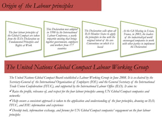 Origin of the Labour principles
The four labour principles of
the Global Compact are taken
from the ILOs Declaration on
Fundamental Principles and
Rights at Work
This Declaration was adopted
in 1998 by the International
Labour Conference, a yearly
tripartite meeting that brings
together governments, employers
and workers from 177
countries
The Declaration calls upon all
ILO Member States to apply
the principles in line with the
original intent of the core
Conventions on which it is
based
At the G8 Meeting in Evian,
France, in 2003, the leaders
of the industrialized world
encouraged companies to work
with other parties to implement
the Declaration
The United Nations Global Compact Labour Working Group
The United Nations Global Compact Board established a Labour Working Group in June 2008. It is co-chaired by the
Secretary-General of the International Organisation of Employers (IOE) and the General Secretary of the International
Trade Union Confederation (ITUC), and supported by the International Labour Office (ILO). It aims to:
Raise the profile, relevance of, and respect for the four labour principles among UN Global Compact companies and
networks
Help ensure a consistent approach is taken to the application and understanding of the four principles, drawing on ILO,
ITUC, and IOE information and experience
Develop tools, information exchange, and forums for UN Global Compact companies’ engagement on the four labour
principles
 