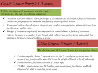 Global Compact Principle 3 (Labour)
 Freedom of association implies a respect for the right of all employers and all workers to freely and voluntarily
establish and join groups for the promotion and defence of their occupational interests
 Workers and employers have the right to set up, join and run their own organizations without interference from
the State or any another entity.
 The right of workers to bargain freely with employers is an essential element in freedom of association
 Collective bargaining is a voluntary process through which employers and workers discuss and negotiate their
relations, in particular terms and conditions of work.
Global Compact Principle 4 (Labour)
 Forced or compulsory labour is any work or service that is exacted from any person under the
menace of any penalty, and for which that person has not offered himself or herself voluntarily
 Forced labour is a fundamental violation of human rights
 The ILO estimates that at least 12.3 million people are victims of forced labour worldwide,
80 per cent of which is exacted by private agents.
Uphold the freedom of association and the effective
recognition of the right to collective bargaining
The elimination of all forms of forced and compulsory labour
 