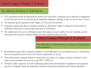  ILO conventions provide the framework for national law to prescribe a minimum age for admission to employment
or work that must not be less than the age for completing compulsory schooling, in any case not less than 15 years
 The minimum age for hazardous work is higher, at 18 years for all countries
 Companies should make efforts to eliminate all forms of child labour. Efforts to eliminate the worst forms of
child labour should not be used to justify other forms of child labour
 The complexity of the issue of child labour means that companies need to address the issue sensitively, and not
take action which may force working children into more exploitative forms of work
Global Compact Principle 5 (Labour)
Global Compact Principle 6 (Labour)
 Discrimination means when a potential candidate is treated differently or less favourably because of characteristics
that are not related to his/her merit or the inherent requirements of the job
 These characteristics commonly include in national law: race, colour, sex, religion, national extraction or social
origin, sexual orientation (in some cases), age, HIV/AIDS, etc
 Principle 6 allows companies to consider additional grounds where discrimination in employment and occupation
may arise. Companies should also familiarize themselves with grounds prohibited under national legislation
The effective abolition of child labour
The elimination of discrimination in respect of employment
and occupation
 
