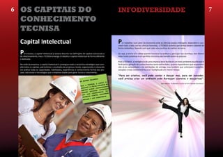 6 OS CAPITAIS DO                                                                                                 Infodiversidade                                                                                                    7
                                                                                                                 O habitat e o equilíbrio
 CONHECIMENTO                                                                                                    ambiental do conhecimento
 TECNISA
 Capital Intelectual                                                                                             P   or trabalhar num setor da economia onde as ciências exatas interagem, dependem e con-
                                                                                                                 vivem lado a lado com as ciências humanas, a TECNISA acredita que ambas devem coexistir de
                                                                                                                 forma simbiótica, fazendo com que cada uma usufrua do melhor da outra.

 P   ara muitos, o capital intelectual já estaria descrito nas definições de capitais estruturais e
 de relacionamento, mas a TECNISA enxerga e trabalha o capital intelectual de forma diferente
                                                                                                                 Ou seja, a teoria só é válida quando funciona na prática e, para que isso aconteça, elas devem
                                                                                                                 estar muito próximas e em perfeita sincronia para beneficiarem as pessoas.
 e dedicada.
                                                                                                                 Para a TECNISA, a inteligência de uma empresa deve favorecer um meio ambiente equilibrado e
 Na visão da empresa, o capital intelectual é a energia e todo o raciocínio estratégico que com-                 fértil para a geração de conhecimentos tanto estimulados, quanto espontâneos que respondam
 põe todos os capitais, patrimônios e resultados da empresa criando, organizando e colocando                     não só às necessidades e às solicitações de entrega, mas também que antecipem inovações,
 em prática todas as capacidades, habilidades, experiências e conhecimento formal das pes-                       soluções e mais conhecimento a ser multiplicado em menor tempo.
 soas, estruturas e tecnologias que a empresa dispõe para gerar lucros e crescimento.
                                                                                                                 “Para ser criativo, você pode cantar e dançar mas, para ser inovador,
                                                                                   PALAVRA
                                                                                             S:                  você precisa criar um ambiente onde floresçam cantores e dançarinos”.
                                                                             RAS
                                                                      EM OUT                            in-
                                                                                              capital                                                          (Júlio Ribeiro - Publicitário e autor do livro Fazendo Acontecer).
                                                                                TECN ISA, o            l da
                                                                       Para a                 titudina
                                                                                léa   forma a ntemente
                                                                       telectua voluir consta ctuais
                                                                        empres a e               tele
                                                                                        erias in s, for-
                                                                        fazend o parc          dore
                                                                                       olabora              e,
                                                                         com   seus c tes, comunidad
                                                                                 es,  clien
                                                                         necedor                    ores.
                                                                                            ompetid
                                                                                    e até c
                                                                          mercado
 