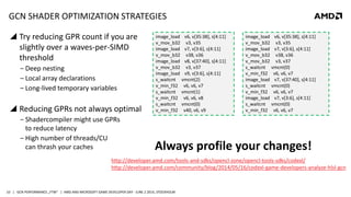 | GCN PERFORMANCE „FTW“ | AMD AND MICROSOFT GAME DEVELOPER DAY - JUNE 2 2014, STOCKHOLM10
GCN SHADER OPTIMIZATION STRATEGIES
 Try reducing GPR count if you are
slightly over a waves-per-SIMD
threshold
‒ Deep nesting
‒ Local array declarations
‒ Long-lived temporary variables
 Reducing GPRs not always optimal
‒ Shadercompiler might use GPRs
to reduce latency
‒ High number of threads/CU
can thrash your caches
image_load v6, v[35:38], s[4:11]
v_mov_b32 v3, v35
image_load v7, v[3:6], s[4:11]
v_mov_b32 v38, v36
image_load v8, v[37:40], s[4:11]
v_mov_b32 v3, v37
image_load v9, v[3:6], s[4:11]
s_waitcnt vmcnt(2)
v_min_f32 v6, v6, v7
s_waitcnt vmcnt(1)
v_min_f32 v6, v6, v8
s_waitcnt vmcnt(0)
v_min_f32 v40, v6, v9
image_load v6, v[35:38], s[4:11]
v_mov_b32 v3, v35
image_load v7, v[3:6], s[4:11]
v_mov_b32 v38, v36
v_mov_b32 v3, v37
s_waitcnt vmcnt(0)
v_min_f32 v6, v6, v7
image_load v7, v[37:40], s[4:11]
s_waitcnt vmcnt(0)
v_min_f32 v6, v6, v7
image_load v7, v[3:6], s[4:11]
s_waitcnt vmcnt(0)
v_min_f32 v6, v6, v7
Always profile your changes!
http://developer.amd.com/tools-and-sdks/opencl-zone/opencl-tools-sdks/codexl/
http://developer.amd.com/community/blog/2014/05/16/codexl-game-developers-analyze-hlsl-gcn
 