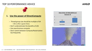 | GCN PERFORMANCE „FTW“ | AMD AND MICROSOFT GAME DEVELOPER DAY - JUNE 2 2014, STOCKHOLM12
TOP 10 PERFORMANCE ADVICE
1. Use the power of DirectCompute
‒ Thread group size should be multiple of 64
‒ 256 is often a good choice.
‒ Don‘t underestimate the benefits of LDS
‒ Use asynchronous compute
‒ Don‘t switch between Compute/Rasterization
too frequently
 