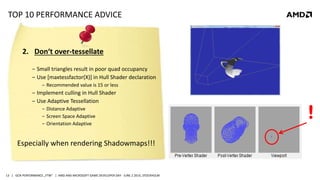 | GCN PERFORMANCE „FTW“ | AMD AND MICROSOFT GAME DEVELOPER DAY - JUNE 2 2014, STOCKHOLM13
TOP 10 PERFORMANCE ADVICE
2. Don‘t over-tessellate
‒ Small triangles result in poor quad occupancy
‒ Use [maxtessfactor(X)] in Hull Shader declaration
‒ Recommended value is 15 or less
‒ Implement culling in Hull Shader
‒ Use Adaptive Tessellation
‒ Distance Adaptive
‒ Screen Space Adaptive
‒ Orientation Adaptive
!
Especially when rendering Shadowmaps!!!
 