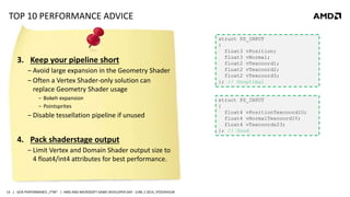 | GCN PERFORMANCE „FTW“ | AMD AND MICROSOFT GAME DEVELOPER DAY - JUNE 2 2014, STOCKHOLM14
TOP 10 PERFORMANCE ADVICE
3. Keep your pipeline short
‒ Avoid large expansion in the Geometry Shader
‒ Often a Vertex Shader-only solution can
replace Geometry Shader usage
‒ Bokeh expansion
‒ Pointsprites
‒ Disable tessellation pipeline if unused
4. Pack shaderstage output
‒ Limit Vertex and Domain Shader output size to
4 float4/int4 attributes for best performance.
struct PS_INPUT
{
float3 vPosition;
float3 vNormal;
float2 vTexcoord1;
float2 vTexcoord2;
float2 vTexcoord3;
}; // Unoptimal
struct PS_INPUT
{
float4 vPositionTexcoord1U;
float4 vNormalTexcoord1V;
float4 vTexcoords23;
}; // Good
 