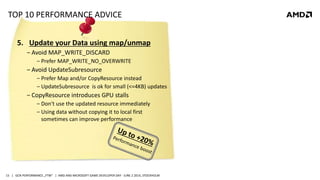 | GCN PERFORMANCE „FTW“ | AMD AND MICROSOFT GAME DEVELOPER DAY - JUNE 2 2014, STOCKHOLM15
TOP 10 PERFORMANCE ADVICE
5. Update your Data using map/unmap
‒ Avoid MAP_WRITE_DISCARD
‒ Prefer MAP_WRITE_NO_OVERWRITE
‒ Avoid UpdateSubresource
‒ Prefer Map and/or CopyResource instead
‒ UpdateSubresource is ok for small (<=4KB) updates
‒ CopyResource introduces GPU stalls
‒ Don‘t use the updated resource immediately
‒ Using data without copying it to local first
sometimes can improve performance
 