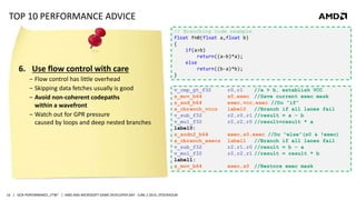 | GCN PERFORMANCE „FTW“ | AMD AND MICROSOFT GAME DEVELOPER DAY - JUNE 2 2014, STOCKHOLM16
TOP 10 PERFORMANCE ADVICE
6. Use flow control with care
‒ Flow control has little overhead
‒ Skipping data fetches usually is good
‒ Avoid non-coherent codepaths
within a wavefront
‒ Watch out for GPR pressure
caused by loops and deep nested branches
v_cmp_gt_f32 r0,r1 //a > b, establish VCC
s_mov_b64 s0,exec //Save current exec mask
s_and_b64 exec,vcc,exec //Do “if”
s_cbranch_vccz label0 //Branch if all lanes fail
v_sub_f32 r2,r0,r1 //result = a – b
v_mul_f32 r2,r2,r0 //result=result * a
label0:
s_andn2_b64 exec,s0,exec //Do “else”(s0 & !exec)
s_cbranch_execz label1 //Branch if all lanes fail
v_sub_f32 r2,r1,r0 //result = b – a
v_mul_f32 r2,r2,r1 //result = result * b
label1:
s_mov_b64 exec,s0 //Restore exec mask
// Branching code example
float fn0(float a,float b)
{
if(a>b)
return((a-b)*a);
else
return((b-a)*b);
}
 