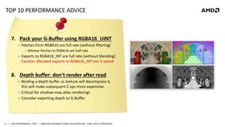| GCN PERFORMANCE „FTW“ | AMD AND MICROSOFT GAME DEVELOPER DAY - JUNE 2 2014, STOCKHOLM17
TOP 10 PERFORMANCE ADVICE
7. Pack your G-Buffer using RGBA16_UINT
‒ Fetches from RGBA16 are full rate (without filtering)
‒ Bilinear fetches to RGBA16 are half rate
‒ Exports to RGBA16_INT are full rate (without blending)
Caution: Blended exports to RGBA16_INT are ¼ speed
8. Depth buffer: don’t render after read
‒ Binding a depth buffer as texture will decompress it,
this will make subsequent Z ops more expensive.
‒ Critical for shadow map atlas rendering!
‒ Consider exporting depth to G-Buffer
 