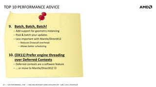 | GCN PERFORMANCE „FTW“ | AMD AND MICROSOFT GAME DEVELOPER DAY - JUNE 2 2014, STOCKHOLM18
TOP 10 PERFORMANCE ADVICE
9. Batch, Batch, Batch!
‒ Add support for geometry instancing
‒ Pool & batch your updates
‒ Less important with Mantle/DirectX12
‒ Reduces Drawcall overhead
‒ Allows better scheduling
10. (DX11) Prefer engine threading
over Deferred Contexts
‒ Deferred contexts are a software feature
‒ … or move to Mantle/DirectX12 
 