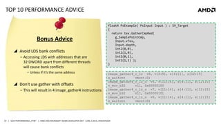| GCN PERFORMANCE „FTW“ | AMD AND MICROSOFT GAME DEVELOPER DAY - JUNE 2 2014, STOCKHOLM19
TOP 10 PERFORMANCE ADVICE
 Avoid LDS bank conflicts
‒ Accessing LDS with addresses that are
32 DWORD apart from different threads
will cause bank conflicts
‒ Unless if it‘s the same address
 Don't use gather with offsets
‒ This will result in 4 image_gather4 instructions
image_gather4_c_lz v4, v[12:15], s[4:11], s[12:15]
v_mov_b32 v11, 1
image_gather4_c_lz_o v5, v[11:14], s[4:11], s[12:15]
v_mov_b32 v11, 0x00000100
image_gather4_c_lz_o v7, v[11:14], s[4:11], s[12:15]
v_mov_b32 v11, 0x00000101
image_gather4_c_lz_o v0, v[11:14], s[4:11], s[12:15]
s_waitcnt vmcnt(0)
Bonus Advice
image_gather4_c_lz v0, v[2:5], s[4:11], s[12:15]
s_waitcnt vmcnt(0)
float4 PsExample( PsInput Input ) : SV_Target
{
return tex.GatherCmpRed(
g_SamplePointCmp,
Input.vTex,
Input.depth );
}
float4 PsExample( PsInput Input ) : SV_Target
{
return tex.GatherCmpRed(
g_SamplePointCmp,
Input.vTex,
Input.depth,
int2(0,0),
int2(1,0),
int2(0,1),
int2(1,1) );
}
 