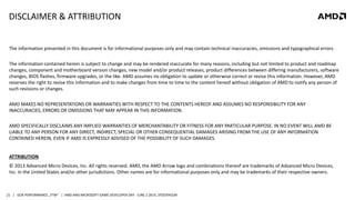 | GCN PERFORMANCE „FTW“ | AMD AND MICROSOFT GAME DEVELOPER DAY - JUNE 2 2014, STOCKHOLM21
DISCLAIMER & ATTRIBUTION
The information presented in this document is for informational purposes only and may contain technical inaccuracies, omissions and typographical errors.
The information contained herein is subject to change and may be rendered inaccurate for many reasons, including but not limited to product and roadmap
changes, component and motherboard version changes, new model and/or product releases, product differences between differing manufacturers, software
changes, BIOS flashes, firmware upgrades, or the like. AMD assumes no obligation to update or otherwise correct or revise this information. However, AMD
reserves the right to revise this information and to make changes from time to time to the content hereof without obligation of AMD to notify any person of
such revisions or changes.
AMD MAKES NO REPRESENTATIONS OR WARRANTIES WITH RESPECT TO THE CONTENTS HEREOF AND ASSUMES NO RESPONSIBILITY FOR ANY
INACCURACIES, ERRORS OR OMISSIONS THAT MAY APPEAR IN THIS INFORMATION.
AMD SPECIFICALLY DISCLAIMS ANY IMPLIED WARRANTIES OF MERCHANTABILITY OR FITNESS FOR ANY PARTICULAR PURPOSE. IN NO EVENT WILL AMD BE
LIABLE TO ANY PERSON FOR ANY DIRECT, INDIRECT, SPECIAL OR OTHER CONSEQUENTIAL DAMAGES ARISING FROM THE USE OF ANY INFORMATION
CONTAINED HEREIN, EVEN IF AMD IS EXPRESSLY ADVISED OF THE POSSIBILITY OF SUCH DAMAGES.
ATTRIBUTION
© 2013 Advanced Micro Devices, Inc. All rights reserved. AMD, the AMD Arrow logo and combinations thereof are trademarks of Advanced Micro Devices,
Inc. in the United States and/or other jurisdictions. Other names are for informational purposes only and may be trademarks of their respective owners.
 