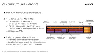 | GCN PERFORMANCE „FTW“ | AMD AND MICROSOFT GAME DEVELOPER DAY - JUNE 2 2014, STOCKHOLM5
GCN COMPUTE UNIT – SPECIFICS
 Non VLIW instruction set architecture
 4 [16-lane] Vector ALU (SIMD)
‒ One wavefront is 64 threads
‒ 1 SP (Single-Precision) op: 4 clocks
‒ 1 DP (Double-Precision) ADD: 8 clocks
‒ 1 DP MUL/FMA & Transcendental:16 clocks
‒ 64KB Vector GPRs
 1 fully programmable scalar ALU
‒ Shared by all threads of a wavefront
‒ Used for flow control, pointer arithmetic, etc.
‒ 8KB Scalar GPRs, scalar data cache, etc.
Branch &
Message Unit
Scalar Unit
Vector Units
(4x SIMD-16)
Vector Registers
(VGPRs, 4x 64KB)
Texture Filter
Units (4)
Local Data Share
(LDS, 64KB)
L1 Cache
(16KB)
Scheduler
Texture Fetch
Load / Store Units
(16)
Scalar Registers
(SGPRs, 8KB)
 