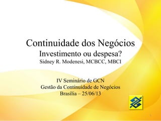 Continuidade dos Negócios
Investimento ou despesa?
Sidney R. Modenesi, MCBCC, MBCI
IV Seminário de GCN
Gestão da Continuidade de Negócios
Brasília – 25/06/13
1
 