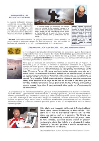 Historia Maestra de la Vida, Profesor César Humberto Abarca Gutiérrez
Stanley Kubrick, era además
de cineasta, ajedrecista,
fotógrafo y músico. Nació en
Nueva York en 1928, de familia
judeo-americana. Su forma de
expresión artística es, a lo
menos, novedosa. En 1962
daba a la luz una de las cintas
más controversiales del cine,
“Lolita”, en 1971, “La
Naranja Mecánica” y por
supuesto , “2001, la Odisea
del Espacio”.
“… ¿Cómo es posible unir momentos tan distintos
como un minuto de la evolución humana y el
escenario de la conquista espacial? La respuesta
parece simple, es una historia que incluye a toda
la humanidad, de la que, sin tener completa
conciencia, somos parte y disfrutamos de sus
logros. “
En nuestra civilización cristiano
occidental, han existido distintas
cronologías para representar
espacios cronológicos. Los
hebreos, por ejemplo, tenían
por referencia el año 312 antes
de Cristo, fecha en que Seleuco
EL PROBLEMA DE LAS
REFERENCIAS TEMPORALES
I Nicátor, conquistó Babilonia. Los griegos tenían como cuenta histórica, los
juegos olímpicos, el primero de julio del año 776 antes de Cristo, los romanos en
la fundación de Roma, el 753 a. C, los mahometanos el 622 d. de Cristo.
La reconstrucción del pasado está condicionada por los datos de que se dispone para
comprenderlo. Para ello se requiere del estudio de testimonios, que evidencian tanto las
actividades del ser humano como sus modos de vida y eventos históricos. De allí
obtenemos el conocimiento histórico. Es una simbiosis, una conjugación del trabajo del
historiador y la “fuente” o “testimonio”.
LA RECONSTRUCCIÓN DE LA HISTORIA … EL CONOCIMIENTO HISTÓRICO
Para que se produzca el conocimiento histórico se requerirá de un “sujeto”, el
historiador, y de un “objeto”, la “fuente” o “testimonio”. Pensemos en el siguiente
ejemplo; Un joven que no es de esta ciudad, Iquique, visita por primera vez la “boya”;
su impresión es la siguiente; “Ese día tomamos una vieja goleta y partimos hacia una tal
boya. El trayecto fue terrible, gente vomitando jugosas empanadas compradas en el
muelle, cabros chicos mareados y chillando, señoras con sus vestidos al vuelo y la mirada
de algún curioso por los misterios femeninos. En fin, lentamente nos acercábamos a esa
mole de fierro y madera, bañada en caca de gaviota. Algunos se pararon y comenzaron a
rezar, otros hablaban de un viejo que se tiró. Yo no caché ni una, hasta que unos
terribles bombazos azotaron mi cabeza. Eran las 12 del día y el fuerte ruido acabó 10
minutos después. Luego dimos la vuelta y al muelle. Como puedes ver, ¡Fome la cuestión!
No entendí nada”.
Las preguntas que nos haríamos serían obvias; ¿Por qué el monumento histórico, la “fuente” o “testimonio”
no le dijo nada? , ¿qué aspectos de la historia del 21 de mayo ignoraba?, ¿ Por qué no comprendió los
símbolos y ceremonias aquí señaladas?. Sucede que, todos los objetos pueden poseer “carga histórica”, y
por lo tanto, esa carga se hará visible sólo a los ojos del historiador. Entonces, no basta sólo el objeto, sino
además de quién los haga hablar, o sea, el historiador. Por lo demás pensemos que, muchos testimonios
son creados para la posteridad, mientras que otros, pasan a serlo por su importancia histórica. Demos
algunos ejemplos;
Fidel Castro y su concepción histórica de la Revolución Cubana.
Desde cuando comenzó la revolución, en enero del año 1959,
Castro le ha dado la “significancia” histórica como la frase
clásica que aparece aquí en el periódico; “La historia nos
absolverá”. Justamente hoy, cuando la salud del jerarca cubano
se halla “delicada”, cuentistas sociales evalúan el “proceso”
revolucionario cubano. Más todavía, si la isla seguirá el modelo
“socialista” y “marxista” que tiene, o virará a una apertura del
modelo influenciado por los EEUU.
1
 