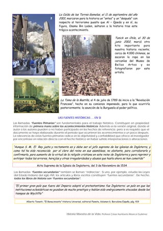 Historia Maestra de la Vida, Profesor César Humberto Abarca Gutiérrez
2
La Caída de las Torres Gemelas, el 11 de septiembre del año
2001, marcaron para la historia un “antes” y un “después” con
respecto al terrorismo puesto que Al – Qaeda y en sí, su
figura, Osama Bin Laden, saltaron a la historia tras este
trágico acontecimiento.
3 Tunick en Chile, el 30 de
junio 2002, marcó otro
hito importante para
nuestra historia reciente;
cerca de 4.000 chilenos, se
sacaron la ropa en las
cercanías del Museo de
Bellas Artes y se
fotografiaron por este
artista.
4
La Toma de la Bastilla, el 4 de julio de 1789 da inicio a la “Revolución
Francesa”, hecho en su comienzo impensado, para lo que ocurriría
posteriormente; la asunción de la Burguesía al poder político.
LAS FUENTES HISTÓRICAS … EN SI
Las llamadas “Fuentes Primarias” son fundamentales para el trabajo histórico. Constituyen en propiedad
información de primera mano sobre los acontecimientos históricos. Además es la versión original, donde el
autor o los autores pueden o no haber participado en los hechos de referencia; pero sí es requisito que el
documento se haya elaborado durante el período que ocurrieron los acontecimientos o un poco después.
La relevancia de estas fuentes primarias radica en la objetividad y confiabilidad que ofrece al investigador
por encontrase en relación directa con el hecho histórico sin haber sufrido interpretaciones o alteraciones.
“Aunque S. M.. El Rey justa y rectamente es y debe ser el jefe supremo de las iglesias de Inglaterra, y
como tal ha sido reconocida por el clero del reino en sus asambleas, no obstante, para corroborarlo y
confirmarlo, para aumento de la virtud de la religión cristiana en este reino de Inglaterra y para reprimir y
extirpar todos los errores, herejías y otras irregularidades y abusos que hasta ahora se han cometido”
Acta Suprema de la Iglesia de Inglaterra, del 3 de Noviembre de 1534
Las llamadas “Fuentes secundarias” también se llaman “indirectas”. Si uno, por ejemplo, estudia las Leyes
del Estado Indiano del siglo XVI, los artículos y libros escritos constituyen “fuentes secundarias”. De hecho,
todos los libros de historia son “Fuentes secundarias”.
“El primer gran país que fuera del Imperio adoptó el protestantismo fue Inglaterra: un país en que las
instituciones eclesiásticas no gozaban de mucho prestigio y habían sido enérgicamente atacadas desde los
tiempos de Wycliffe”
Alberto Tenenti, “El Renacimiento” Historia Universal, editorial Planeta, Volumen 6, Barcelona España, pág. 419
 