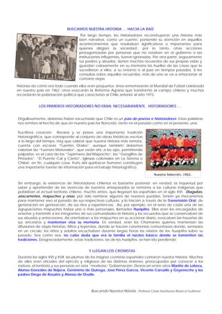 Buscando Nuestra Historia , Profesor César Humberto Abarca Gutiérrez
BUSCAMOS NUESTRA HISTORIA … HACIA LA RAÍZ
Por largo tiempo, los Historiadores reconstruyeron una historia más
bien narrativa, como un cuento, poniendo su atención en aquellos
acontecimientos que resultaban significativos o importantes para
quienes dirigían la sociedad.; por lo tanto, otras acciones
protagonizadas por personas que no estaban en el gobierno o las
instituciones influyentes, fueron ignoradas. Por otra parte, seguramente
tus padres y abuelos, tienen muchos recuerdos de sus propias vidas y
guardan celosamente en su memoria las huellas de las cosas que le
sucedieron a ellos, a su entorno o al país en tiempos pasados. Si les
consultas sobre aquellos recuerdos, más de uno se va a emocionar al
contarte viejas
historias de cómo era todo cuando ellos eran pequeños. Unos rememorarán el Mundial de Fútbol celebrado
en nuestro país en 1962; otros evocarán la Reforma Agraria que transformó al campo chileno y muchos
recordarán la polarización política que caracterizó al Chile anterior al año 1973.
Nuestra Selección, 1962.
LOS PRIMEROS HISTORIADORES NO ERAN, NECESARIAMENTE, HISTORIADORES …
Orgullosamente, deberías haber escuchado que Chile es un país de poetas e historiadores. Estas palabras
nos remiten al hecho de que en nuestro país ha florecido, tanto en el pasado como en el presente, una
fructífera creación literaria y se posee una importante tradición
historiográfica, que corresponde al conjunto de obras históricas escritas
a lo largo del tiempo. Hay que valorar que nuestra Historia más remota,
cuenta con escasas “Fuentes Orales”, aunque también debemos
valorizar las “Fuentes Materiales”, que están ahí, a los ojos, permitiendo
palparlas; es el caso de los “Tajamares del Mapocho”, los “Geoglifos de
Pintados”, “El Puente Cal y Canto”, Iglesias coloniales en La Serena o
Chiloé, en fin, cualquier cosa, fruto del quehacer humano constituyen
una importante fuente de información para el trabajo historiográfico.
Sin embargo, la existencia de Historiadores chilenos es bastante posterior; en verdad, la inquietud por
saber y aprehender de las vivencias de nuestros antepasados se remonta a las culturas indígenas que
poblaban el actual territorio chileno, mucho antes, que llegasen los españoles en el siglo XVI. Diaguitas,
atacameños, mapuches y onas, por sólo nombrar algunos de nuestros pueblos, tenían ya mecanismos
para mantener vivo el pasado de sus respectivas culturas; y lo hacían a través de la Transmisión Oral, de
generación en generación, de sus ritos y experiencias. Así, por ejemplo, en el seno de cada una de las
agrupaciones mapuches había uno o más personajes, llamados Hueipifes. Ellos eran los encargados de
enseñar y transmitir a los integrantes de sus comunidades la Historia y los recuerdos que se conservaban de
sus abuelos y antecesores. Así orientaban a los mapuches en su accionar diario, evocaban las hazañas de
sus ancestros y mantenían viva su memoria. En verdad, eran los Chamanes quienes mantenían las
difusiones de viejas historias. Mitos y leyendas, donde se hacían ceremonias comunitarias donde, sentados
en un círculo, los niños y adultos escuchaban durante largas horas los relatos de los hueipifes sobre su
pasado. Sea como sea, no cabe duda que era la familia el núcleo básico donde se transmiten las
tradiciones. Desgraciadamente, estas tradiciones, las de los hueipifes, se han ido perdiendo.
Y LLEGAN LOS CRONISTAS
Durante los siglos XVI y XVII, las plumas de los insignes cronistas españoles contaron nuestra historia. Muchos
de ellos eran oficiales del ejército y religiosos de las distintas órdenes, preocupados por conocer a los
nativos, el territorio y sus penurias en esta “modesta” Gobernación. Destacan entre otros Mariño de Lobera,
Alonso Gonzáles de Nájera, Gerónimo de Quiroga, José Pérez García, Vicente Carvallo y Goyeneche y los
padres Diego de Rosales y Alonso de Ovalle.
 