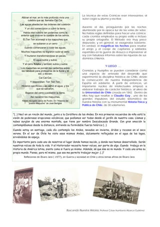 Buscando Nuestra Historia, Profesor César Humberto Abarca Gutiérrez
Allá en el mar, en lo más profundo vivía una
culebra que se llamaba Cai Cai.
Las aguas obedecían las órdenes del culebrón
Y un día comenzaron a cubrir la tierra.
Había otra culebra tan poderosa como la
anterior que vivía en la cumbre de los cerros.
El Ten Ten aconsejó a los mapuches que
se subieran a un cerro
cuando comenzaran a subir las aguas.
Muchos mapuches no lograron subir al cerro
Y murieron transformándose en peces.
El agua subía y subía;
Y el cerro flotaba y también subía y subía;
Los mapuches se ponían los cantaritos sobre
las cabezas para protegerse de la lluvia y el
sol; y decían;
Cai Cai Cai;
Y respondían: Ten Ten Ten,
Hicieron sacrificios y se calmó el agua, y los
que se salvaron,
Bajaron del cerro y poblaron la tierra.
Así nacieron los mapuches,
Relato recogido cerca de Purén, En “Historia del
pueblo Mapuche” de José Bengoa
La técnica de estas Crónicas eran interesantes; el
autor cogía su pluma y escribía
durante el día, prosiguiendo por las noches
alumbrado por la opaca luz de las velas de sebo.
No había reglas definidas para hacer una crónica;
cada cronista empleaba su propio estilo e incluso
su propia ortografía. El Método era muy poco
depurado, y en general, se exageraba bastante.
En verdad, el magnificar los hechos para resaltar
el arrojo y el coraje de capitanes y soldados
españoles en la guerra de Arauco o impresionar al
rey con fabulosos informes sobre las riquezas de sus
dominios chilenos.
Y LUEGO …
Cronistas y Hueipifes se pueden considerar como
una especie de antesala del desarrollo que
experimentó la disciplina histórica de Chile, desde
la consecución de nuestra Independencia de
España en adelante. A partir de entonces, un
importante núcleo de intelectuales empezó a
elaborar trabajos de carácter histórico, al alero de
la Universidad de Chile creada en 1842. Dentro de
ellos hay que resaltar a Claudio Gay , uno de los
grandes impulsores del estudio sistemático de
nuestra historia con su monumental Historia Física y
Política de Chile, de 30 volúmenes.
“(…) Nací en un rincón del mundo, junto a la Cordillera de los Andes. En mis primeros recuerdos de niño está la
visión de poderosas erupciones volcánicas, que podíamos ver todas desde el jardín de nuestra casa. Llamas y
nubes surgían de una enorme montaña, que tiene por nombre Descabezado Grande. Con gran emoción la
contemplábamos desde la distancia, sintiendo su formidable fuerza telúrica (…)
Cuando estoy en santiago, cada día contemplo los Andes, nevados en invierno, áridos y rocosos en el seco
verano. En el sur de Chile he visto esos mismos Andes, dulcemente reflejados en el agua de los lagos,
sirviéndoles de espejo.
Es importante para cada uno de nosotros el lugar donde hemos nacido, y donde nos hemos desarrollado. Serán
nuestras raíces de toda la vida. Y el Historiador necesita tener raíces, ser parte de algo. Cuando trabajo en la
Historia de América latina, siento como si fuera yo mismo. Además, sé que ése es mi mundo. Y cada uno arma su
propio mundo. Pienso, para mí mismo, que eso me permite trabajar mejor. (..)”
Reflexiones de Álvaro Jara ( 1977), en Guerra y sociedad en Chile y otros temas afines de Álvaro Jara
 