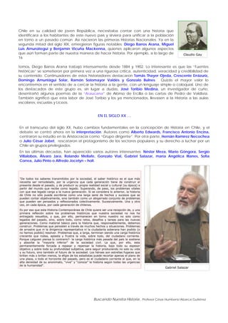 Buscando Nuestra Historia , Profesor César Humberto Abarca Gutiérrez
Claudio Gay
Chile en su calidad de joven República, necesitaba contar con una historia que
identificara a los habitantes de este nuevo país y sirviera para unificar a la población
en torno a un pasado común. Así nacieron las primeras Historias Nacionales. Ya en la
segunda mitad del siglo XIX, emergieron figuras notables; Diego Barros Arana, Miguel
Luis Amunátegui y Benjamín Vicuña Mackenna, quienes aplicaron algunos aspectos
que aún forman parte de nuestra manera de hacer historia. Por ejemplo, a lo largo de
16
tomos, Diego Barros Arana trabajó intensamente desde 1884 y 1902. Lo interesante es que las “Fuentes
históricas” se sometieron por primera vez a una rigurosa crítica, autenticidad, veracidad y credibilidad de
su contenido. Continuadores de estos historiadores destacaron Tomás Thayer Ojeda, Crescente Errázuriz,
Domingo Amuntágui Solar, Ramón Sotomayor Valdés y Gonzalo Bulnes. Quizás el mayor valor lo
encontremos en el sentido de a cercar la historia a la gente, con un lenguaje simple o coloquial. Uno de
los destacados de este grupo es, sin lugar a dudas, José Toribio Medina, un investigador de cuño,
desentrañó algunos poemas de la “Araucana” de Alonso de Ercilla o las cartas de Pedro de Valdivia.
También significó que esta labor de José Toribio y los ya mencionados, llevasen a la Historia a las aulas
escolares, escuelas y Liceos.
EN EL SIGLO XX …
En el transcurso del siglo XX, hubo cambios fundamentales en la concepción de Historia en Chile, y el
debate se centró ahora en la interpretación. Autores como Alberto Edwards, Francisco Antonio Encina,
centraron su estudio en la Aristocracia como “Grupo dirigente”. Por otra parte, Hernán Ramírez Necochea
o Julio César Jobet, rescataron el protagonismo de los sectores populares y su derecho a luchar por un
Chile sin grupos privilegiados.
En las últimas décadas, han aparecido varios autores interesantes; Néstor Meza, Mario Góngora, Sergio
Villalobos, Álvaro Jara, Rolando Mellafe, Gonzalo Vial, Gabriel Salazar, maría Angélica Illanes, Sofía
Correa, Julio Pinto o Alfredo Jocelyn – holt.
Gabriel Salazar
"De todos los saberes transmitidos por la sociedad, el saber histórico es el que más
necesita ser remodelado, por la urgencia que cada generación tiene de construir el
presente desde el pasado, y de producir su propia realidad social y cultural (su época) a
partir del mundo que recibe como legado. Superando, de paso, los problemas vitales
con que ese legado carga a la nueva generación. Si se considera lo anterior, la historia
de Chile no sólo puede escribirse como una larga serie de hechos y sucesos que se
pueden contar objetivamente, sino también como un abigarrado conjunto de problemas
que pueden ser pensados y reflexionados colectivamente. Sucesivamente. Una y otra
vez, en cada época, por cada generación de chilenos.
Es por eso que esta Historia Contemporánea de Chile quiere ser una recepción de, y una
primera reflexión sobre los problemas históricos que nuestra sociedad no nos ha
entregado resueltos, y que, por ello, permanecen en torno nuestro no solo como
legados del pasado, sino, sobre todo, como retos, desafíos y tareas para las nuevas
generaciones. Como material básico para la historia que, responsablemente, debemos
construir. Problemas que persisten a través de muchos hechos y situaciones. Problemas
de arrastre que ni la dirigencia representativa ni la ciudadanía soberana han podido (o
no hemos podido) resolver. Problemas que, a larga, terminan siendo una carga histórica
creciente que rodea, aplasta y frustra la vida, sobre todo, del ciudadano corriente.
Porque ¿alguien piensa lo contrario?- la carga histórica más pesada del país la sostiene
y absorbe la “mayoría inferior” de la sociedad civil. La que, por ello, esta
permanentemente forzada a repasar y repensar la historia, bajo todo su espesor
objetivo y sobre toda su profundidad subjetiva, para seguir produciendo no solo su vida
y su futuro, sino también el futuro de la sociedad. Los héroes son estrellas fugaces que
brillan más o brillan menos, la efigie de los estadistas puede recortar apenas el plano de
una plaza, o todo el horizonte del pasado, pero es el ciudadano corriente el que, en la
alta densidad de su anonimato, “vive” y “conoce” la historia según todas las urgencias
de la humanidad".
 