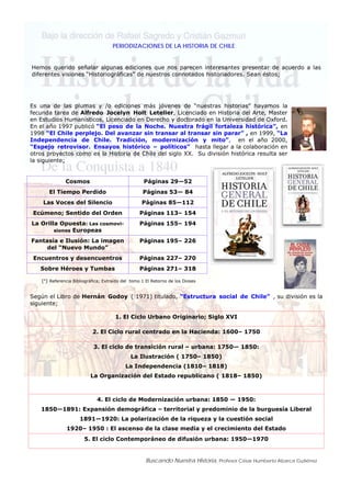 Buscando Nuestra Historia, Profesor César Humberto Abarca Gutiérrez
PERIODIZACIONES DE LA HISTORIA DE CHILE
Hemos querido señalar algunas ediciones que nos parecen interesantes presentar de acuerdo a las
diferentes visiones “Historiográficas” de nuestros connotados historiadores. Sean éstos;
Es una de las plumas y /o ediciones más jóvenes de “nuestras historias” hayamos la
fecunda tarea de Alfredo Jocelyn Holt Letelier, Licenciado en Historia del Arte, Master
en Estudios Humanísticos, Licenciado en Derecho y doctorado en la Universidad de Oxford.
En el año 1997 publicó “El peso de la Noche. Nuestra frágil fortaleza histórica”, en
1998 “El Chile perplejo. Del avanzar sin transar al transar sin parar” , en 1999, “La
Independencia de Chile. Tradición, modernización y mito”, en el año 2000,
“Espejo retrovisor. Ensayos histórico – políticos” hasta llegar a la colaboración en
otros proyectos como es la Historia de Chile del siglo XX. Su división histórica resulta ser
la siguiente;
Cosmos Páginas 29—52
El Tiempo Perdido Páginas 53— 84
Las Voces del Silencio Páginas 85—112
Ecúmeno; Sentido del Orden Páginas 113– 154
La Orilla Opuesta: Las cosmovi-
siones Europeas
Páginas 155– 194
Fantasía e Ilusión: La imagen
del “Nuevo Mundo”
Páginas 195– 226
Encuentros y desencuentros Páginas 227– 270
Sobre Héroes y Tumbas Páginas 271– 318
Según el Libro de Hernán Godoy ( 1971) titulado, “Estructura social de Chile” , su división es la
siguiente;
1. El Ciclo Urbano Originario; Siglo XVI
2. El Ciclo rural centrado en la Hacienda: 1600– 1750
3. El ciclo de transición rural – urbana: 1750— 1850:
La Ilustración ( 1750– 1850)
La Independencia (1810– 1818)
La Organización del Estado republicano ( 1818– 1850)
4. El ciclo de Modernización urbana: 1850 — 1950:
1850—1891: Expansión demográfica – territorial y predominio de la burguesía Liberal
1891—1920: La polarización de la riqueza y la cuestión social
1920– 1950 : El ascenso de la clase media y el crecimiento del Estado
5. El ciclo Contemporáneo de difusión urbana: 1950—1970
(*) Referencia Bibliográfica; Extraído del tomo 1 El Retorno de los Dioses
 