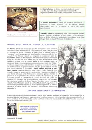 La historia social se preocupa por las relaciones entre diversos
actores sociales (Individuales o colectivos) dan vida a los procesos
sociohistóricos. En un comienzo, se relacionó a la escuela histórica
“marxista”, pero luego, gracias a autores franceses como lo es “Los
Annales”, la historia social se empezó a relacionar con las
tradiciones. Entre los historiadores más relevantes destacaron Peter
Burke, Lucien Fevbres, Marc Bloch y sobre todo, Ferdinand Braudel.
Debemos aclarar que, la historia social alcanza madurez junto al
desarrollo de las ciencias sociales, especialmente a partir de 1950 en
adelante. La preocupación también es política; estudiar las formas
de dominación a los grupos sociales, estudio que realiza en nuestro
país, especialmente el historiador Gabriel Salazar Vergara y Julio
Pinto Vallejos. La preocupación de las clases sociales, las estructuras
sociales, advierte un constante movimiento, y es esa movilidad, la
que tanto interesa a los historiadores sociales, porque tiende a
provocar el surgimiento de nuevas formas de sociedad y, por
supuesto, genera el cambio social. Si uno recuerda sus clases de
antaño, los profesores nos desgastábamos explicando, por ejemplo,
la estructura social en la Edad Media. Términos como “jerarquía
social”, “estratificación social” o “verticalidad social”, apuntaban a
la “clásica” pirámide social que el docente dibujaba en la pizarra;
Monarca, Nobleza, Sacerdotes, Militares, Comerciantes, Artesanos y
Ganaderos.
Salvador Dalí
Niño Geopolítico mirando al niño nuevo que nace
La Historia Política se define como el estudio de todos
aquellos aspectos del pasado relacionados con la
organización formal del poder político en las sociedades.
La Historia Económica utiliza los sistemas estadísticos y
matemáticos para analizar los fenómenos sociales
relacionados con la economía a partir de datos
cuantificados.
La Historia social es aquella que tiene como objetivo estudiar
los procesos de cambio en la estructura social en dinámica
interna de las diferentes sociedades, para lograr una visión
integral de la evolución histórica de cada una.
LA HISTORIA SOCIAL … INDAGA EN EL PASADO DE LAS SOCIEDADES
“La preocupación también
es política; estudiar las
formas de dominación a
los grupos sociales”
Ferdinand Braudel
LA HISTORIA DE LAS IDEAS Y DE LAS MENTALIDADES
Como una derivación de la historia política, surgió en el siglo XIX la historia de las ideas o historia intelectual. A
partir del siglo XX, le preocupará el pensamiento social y económico, más el filosófico, religioso o científico. Por su
parte, la historia de las mentalidades nos ha permitido descubrir la riqueza de la vida cotidiana de las personas a
través de diferentes manifestaciones.
Historia Maestra de la Vida, Profesor César Humberto Abarca Gutiérrez
 