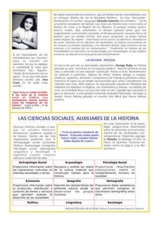 Diversas ciencias sociales o que,
por el estudio histórico,
llamaremos “auxiliares” ayudan a
la historia. Dentro de las más
importantes podemos citar 9;
Antropología social, Economía,
Política, Arqueología, Geografía,
Psicología social, demografía,
Lingüística y Sociología. El
siguiente cuadro resumen
destaca cada uno de ellas.
LAS CIENCIAS SOCIALES, AUXILIARES DE LA HISTORIA
A los historiadores de las
mentalidades, las “Fuentes”
para su estudio son
variadas; tal vez se aplique
a cabalidad la idea que
señalaba San Agustín;
“Nada de lo Humano me es
ajeno”. Es el caso del diario
inmortal escrito por Ana
Frank. En un bello trozo
señala;
“Ayer tuve un miedo terrible.
A las ocho de la mañana
sonó el timbre con
persistencia. Somos buenos
como las imágenes de los
altares” (carta a Kitty , 1º de
Octubre de 1942).-
No debe sorprendernos entonces, que la historia de las mentalidades sea
un enfoque distinto de ver la disciplina histórica. En una “Sincerada”
declaración, el escritor uruguayo Eduardo Galeano nos señalara; “ Yo fui
un pésimo estudiante de historia. Las clases de historia eran como visitas al
Museo de Cera o la Región de los Muertos. El pasado estaba quieto,
hueco, mudo. Nos enseñaban el tiempo pasado para que nos
resignáramos, conciencias vaciadas, al tiempo presente; no para hacer la
historia, que ya estaba hecha, sino para aceptarla. La pobre historia
había dejado de respirar : traicionada en los textos académicos, mentida en
las aulas, dormida en los discursos de efemérides, la habían encarcelado en
los museos y la habían sepultado, con ofrendas florales, bajo el bronce de las
estatuas y el mármol de los monumentos”. Finalmente, la historia de las
mentalidades se relaciona con la psicología y la antropología, lo que implica
entonces, la relación con otras áreas del conocimiento.
“ Yo fui un pésimo estudiante de
historia. . El pasado estaba quieto,
hueco, mudo. La pobre historia
había dejado de respirar “
Historia Maestra de la Vida, Profesor César Humberto Abarca Gutiérrez
LA HISTORIA PRIVADA
En boca de uno de sus principales exponentes, George Duby, la historia
privada es una “aventura en el espacio público”. Aquí la persona actúa
sola, o está sola; es una relación “particular” frente a otros. Normalmente
en relación a parientes, objetos de Amor, simples amigos o amigas,
médicos, siquiatras, dentistas, compañeros de trabajo p personas varias.
Entonces el sujeto es un simple desconocido que entra casualmente en
relación con otros. Más todavía, la vida privada estudia la intimidad del
individuo en soledad: su higiene, sus costumbres y manías, sus formas de
ocio, su actividad física, su reacción ante el otro, aquello que esconde o
que se desnuda, y esto puede confundir al propio historiador. Sin lugar a
dudas, hacer historia privada es mucho más difícil que hacer historia
pública.
Antropología Social
Proporciona información sobre
las expresiones culturales en
distintas sociedades y etnias
Arqueología
Recupera y analiza los restos
de la cultura material que
constituyen fuentes para la
historia
Psicología Social
Proporciona importantes
conclusiones sobre el
comportamiento humano en
sociedad
Economía
Proporciona información sobre
la producción, distribución y
consumo de bienes y servicios
que permiten analizar el
desarrollo de las sociedades
Geografía
Describe las características del
ambiente natural donde se
desarrollan los grupos
humanos
Demografía
Proporciona datos estadísticos
que permiten comparar el
crecimiento demográfica entre
otros
Política Linguística Sociología
Un caso interesante es la Socio-
logía, proporciona información
sobre la estructura y el funciona-
miento de las sociedades con-
temporáneas. Debemos agregar
la Filosofía, la biología, el arte, la
Física, la Química. Ciencias for-
males como la Lógica y la Ma-
temática.
 