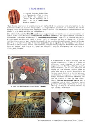 Historia Maestra de la Vida, Profesor César Humberto Abarca Gutiérrez
EL TIEMPO HISTÓRICO
La columna vertebral de la historia
es el “Tiempo”. Lo señaló el mismo
Marc Bloch; “La historia es la
Ciencia de los Hombres en el
tiempo”. Su colega, Lucien Febvre,
señala al respecto;
“Cuando nos observamos a nosotros mismos en profundidad, nos sorprenderemos al encontrar (…) las
numerosas huellas de nuestros antepasados: una sorprendente colección de testimonios de edades
antiguas creencias, de viejas formas de pensar y sentir que cada cual hereda el día de su nacimiento, sin
saberlo. (…) La muerte nos sigue aún estando vivos(…)
Otro historiador francés, Ferdinand Braudel, estudió los parámetros temporales que actualmente son de uso
común en los análisis históricos; acontecimiento, coyuntura y estructura. La separación más conocida es
entre Historia y Prehistoria, antecedida por la Invención de la escritura. Desde épocas pretéritas, las culturas
y civilizaciones han intentado medir el tiempo histórico; pasó con los Aztecas, Mayas, etc. El tiempo
histórico determinará, en gran medida, la duración de los acontecimientos históricos. Aún así, el tiempo
pasado y su exploración desde el presente, dependerá de la agudeza del historiador, puesto que el
pasado nunca lo podremos recrear completamente, siempre nos negará parte de él. Entre más “fuentes
históricas” poseas, más pericia por parte del historiador, mayores posibilidades de acrecentar el
conocimiento histórico.
El Pintor ruso Marc Chagall y su obra titulada “Tiempo”
El hombre toma el Tiempo natural y crea un
tiempo dimensionado. El hombre es un ser en
el tiempo; “cada segundo de vida es un
segundo menos de vida”. El tiempo avanza
inexorablemente, en una sola dirección. El
tiempo es una realidad objetiva; todo ser
nace, vive hacia la muerte. Sin embrago, el
hombre puede tomarse el tiempo, perderlo,
adelantarse a él, engañarlo y hacer tiempo. El
tiempo no sólo sucede exterior al hombre, sino
que el hombre es partícipe del tiempo.
Fíjense; El tiempo humano es la historia. Allí nos
realizamos como seres humanos, como
personas. El “tiempo físico” tiene un antes, un
ahora y un después; el tiempo humano, un
ayer, un hoy y un mañana.
 
