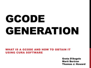 GCODE
GENERATION
WHAT IS A GCODE AND HOW TO OBTAIN IT
USING CURA SOFTWARE

                               Greta D’Angelo
                               Martí Bertran
                               Thomas J. Howard
 