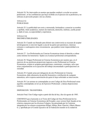 Articulo 24. No intervendra en asuntos que puedan conducir a revelar un secreto
profesional , ni las confidencias que haya recibido en el ejercicio de su profesion y no
utilizara en provecho propio o de sus clientes.

TITULO VI
PUBLICIDAD

Articulo 25. La publicidad sera seria y mensurada, limitandose a enunciar su nombre
y apellido, titulo academico, numero de matricula, domicilio, telefono, casilla postal
y, dado el caso, su especialidad y experiencia.

TITULO VII
IMCOMPATIBILIDADES

Articulo 26. Cuando sea llamado para dirimir una controversia se excusara de aceptar
tal designacion si estuviere ligado a una de las partes por parentesco, intereses
comunes o cualesquiera otras circunstancias que pudiere restar imparcialidad a su
opinión.

Articulo 27. Los Profesionales en Ciencias Economicas tienen el derecho a cobrar
como minimo los honorarios fijados en el arancel profesional correspondiente.

Articulo 28. Ningun Profesional en Ciencias Economicas por asuntos que, en el
ejercicio de sus profesion proporcione ingresos a otro Profesional en Ciencias
Economicas, exigira ni aceptara participaciones, comisiones, corretajes, salvo que
actue conjuntamente en la ejecución del trabajo encomendado o participaciones en
sociedad.

Articulo 29. Cuando actue por delegacion de otro Profesional en Ciencias
Economicas, debe abstenerse de percibir honorarios o retribución de cualquier
naturaleza, salvo expresa autorización de quien le haya solicitado su intervención.

Articulo 30. Las normas no contempladas en este Codigo de Etica Profesional seran
aquellas contempladas en la Ley de Ejercicio Profesional y demas disposiciones
conexas.

DISPOSICION TRANSITORIA

Articulo Final. Este Codigo regira a partir del dia de hoy, diez de agosto de 1985.

CERTIFICO que el presente es el Texto del Codigo de Etica Profesional de los
Profesionales en Ciencias Economicas del Ecuador, cuya version final, basada en los
criterios expuestos por los diversos Colegios, fue presentada por la Comision
integrada por los senores economistas Holger Albuja, Rene Alarcón y Mario Munoz
G. y aprobada por el Comité Ejecutivo de la Federación reunido en la ciudad de
 