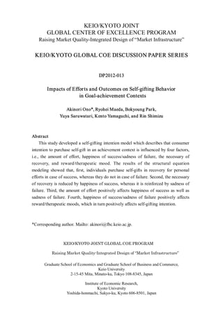 KEIO/KYOTO JOINT
        GLOBAL CENTER OF EXCELLENCE PROGRAM
   Raising Market Quality-Integrated Design of “Market Infrastructure”


 KEIO/KYOTO GLOBAL COE DISCUSSION PAPER SERIES


                                     DP2012-013

        Impacts of Effor ts and Outcomes on Self-gifting Behavior
                      in Goal-achievement Contexts

                  Akinori Ono*, Ryohei Maeda, Bokyoung Par k,
               Yuya Saruwatari, Kento Yamaguchi, and Rin Shimizu



Abstract
     This study developed a self-gifting intention model which describes that consumer
intention to purchase self-gift in an achievement context is influenced by four factors,
i.e., the amount of effort, happiness of success/sadness of failure, the necessary of
recovery, and reward/therapeutic mood. The results of the structural equation
modeling showed that, first, individuals purchase self-gifts in recovery for personal
efforts in case of success, whereas they do not in case of failure. Second, the necessary
of recovery is reduced by happiness of success, whereas it is reinforced by sadness of
failure. Third, the amount of effort positively affects happiness of success as well as
sadness of failure. Fourth, happiness of success/sadness of failure positively affects
reward/therapeutic moods, which in turn positively affects self-gifting intention.



*Corresponding author. Mailto: akinori@fbc.keio.ac.jp.



                 KEIO/KYOTO JOINT GLOBAL COE PROGRAM

           Raising Market Quality-Integrated Design of “Market Infrastructure”

       Graduate School of Economics and Graduate School of Business and Commerce,
                                     Keio University
                     2-15-45 Mita, Minato-ku, Tokyo 108-8345, Japan

                             Institute of Economic Research,
                                     Kyoto University
                   Yoshida-honmachi, Sakyo-ku, Kyoto 606-8501, Japan
 