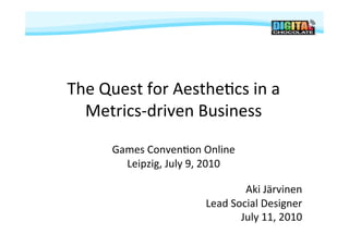 The	
  Quest	
  for	
  Aesthe-cs	
  in	
  a	
  
  Metrics-­‐driven	
  Business	
  

         Games	
  Conven-on	
  Online	
  
           Leipzig,	
  July	
  9,	
  2010	
  

                                              Aki	
  Järvinen	
  
                                   Lead	
  Social	
  Designer	
  
                                             July	
  11,	
  2010	
  
 