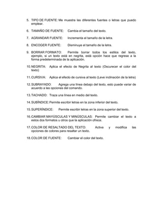 5. TIPO DE FUENTE: Me muestra las diferentes fuentes o letras que puedo
emplear.
6. TAMAÑO DE FUENTE: Cambia el tamaño del texto.
7. AGRANDAR FUENTE: Incrementa el tamaño de la letra.
8. ENCOGER FUENTE: Disminuye el tamaño de la letra.
9. BORRAR FORMATO: Permite borrar todos los estilos del texto,
ejemplo, si un texto está en negrita, está opción hace que regrese a la
forma predeterminada de la aplicación.
10.NEGRITA: Aplica el efecto de Negrita al texto (Oscurecer el color del
texto)
11.CURSIVA: Aplica el efecto de cursiva al texto (Leve inclinación de la letra)
12.SUBRAYADO: Agrega una línea debajo del texto, esto puede variar de
acuerdo a las opciones del comando.
13.TACHADO: Traza una línea en medio del texto.
14.SUBÍNDICE:Permite escribir letras en la zona inferior del texto.
15.SUPERÍNDICE: Permite escribir letras en la zona superior del texto.
16.CAMBIAR MAYÚSCULAS Y MINÚSCULAS: Permite cambiar el texto a
estos dos formatos u otros que la aplicación ofrece.
17.COLOR DE RESALTADO DEL TEXTO: Activa y modifica las
opciones de colores para resaltar un texto.
18.COLOR DE FUENTE: Cambiar el color del texto.
 