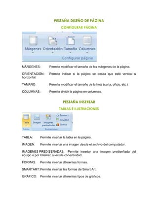 PESTAÑA DISEÑO DE PÁGINA
CONFIGURAR PÁGINA
MÁRGENES: Permite modificar el tamaño de las márgenes de la página.
ORIENTACIÓN: Permite indicar si la página se desea que esté vertical u
horizontal.
TAMAÑO: Permite modificar el tamaño de la hoja (carta, oficio, etc.)
COLUMNAS: Permite dividir la página en columnas.
PESTAÑA INSERTAR
TABLAS E ILUSTRACIONES
TABLA: Permite insertar la tabla en la página.
IMAGEN: Permite insertar una imagen desde el archivo del computador.
IMÁGENES PREDISEÑADAS: Permite insertar una imagen prediseñada del
equipo o por Internet, si existe conectividad.
FORMAS: Permite insertar diferentes formas.
SMARTART:Permite insertar las formas de Smart Art.
GRÁFICO: Permite insertar diferentes tipos de gráficos.
 