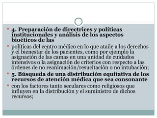 4. Preparación de directrices y políticas institucionales y análisis de los aspectos bioéticos de las políticas del centro médico en lo que atañe a los derechos y el bienestar de los pacientes, como por ejemplo la asignación de las camas en una unidad de cuidados intensivos o la asignación de criterios con respecto a las órdenes de no reanimación/resucitación o no intubación; 5. Búsqueda de una distribución equitativa de los recursos de atención médica que sea consonante con los factores tanto seculares como religiosos que influyen en la distribución y el suministro de dichos recursos; 