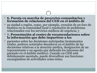 6. Puesta en marcha de proyectos comunitarios y formación de relaciones del CEH en el ámbito de su ciudad o región, como, por ejemplo, creación de un foro de bioética en la comunidad local o resolución de problemas relacionados con los servicios médicos de urgencia; y 7. Presentación al centro de recomendaciones sobre la información que debe impartirse a los pacientes sobre las decisiones anticipadas (testamentos vitales, poderes notariales duraderos en el ámbito de las decisiones relativas a la atención médica, designación de un representante o un agente que defienda los intereses del paciente en el ámbito médico). Cuando un CEH está debidamente asentado, puede diversificar sus funciones encargándose de actividades como éstas; 