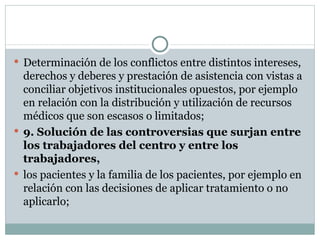 Determinación de los conflictos entre distintos intereses, derechos y deberes y prestación de asistencia con vistas a conciliar objetivos institucionales opuestos, por ejemplo en relación con la distribución y utilización de recursos médicos que son escasos o limitados; 9. Solución de las controversias que surjan entre los trabajadores del centro y entre los trabajadores, los pacientes y la familia de los pacientes, por ejemplo en relación con las decisiones de aplicar tratamiento o no aplicarlo; 