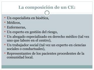 La composición de un CE: Un especialista en bioética, Médicos, Enfermeras, Un experto en gestión del riesgo, Un abogado especializado en derecho médico (tal vez uno que labore en el centro), Un trabajador social (tal vez un experto en ciencias sociales o conductuales), Representantes de los pacientes procedentes de la comunidad local. 