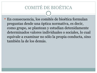 COMITÉ DE BIOÉTICA En consecuencia, los comités de bioética formulan preguntas desde una óptica normativa, es decir, como grupo, se plantean y estudian detenidamente determinados valores individuales o sociales, lo cual equivale a examinar no sólo la propia conducta, sino también la de los demás. 