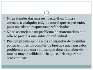 No pretender dar una respuesta ética única y correcta a cualquier enigma moral que se presente, pues no existen respuestas prefabricadas. No se asemejan a un problema de matemáticas que sólo se presta a una solución individual. Pueden prestar ayuda a los encargados de formular políticas, pues los comités de bioética analizan estos problemas con una sutileza que dota a su labor de mucha mayor utilidad de la que cabría esperar en otro contexto. 