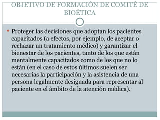 OBJETIVO DE FORMACIÓN DE COMITÉ DE BIOÉTICA Proteger las decisiones que adoptan los pacientes capacitados (a efectos, por ejemplo, de aceptar o rechazar un tratamiento médico) y garantizar el bienestar de los pacientes, tanto de los que están mentalmente capacitados como de los que no lo están (en el caso de estos últimos suelen ser necesarias la participación y la asistencia de una persona legalmente designada para representar al paciente en el ámbito de la atención médica). 