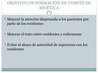 OBJETIVO DE FORMACIÓN DE COMITÉ DE BIOÉTICA Mejorar la atención dispensada a los pacientes por parte de los residentes Mejorar el trato entre residentes y enfermeras Evitar el abuso de autoridad de superiores con los residentes 