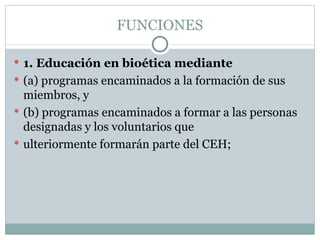 FUNCIONES 1. Educación en bioética mediante (a) programas encaminados a la formación de sus miembros, y (b) programas encaminados a formar a las personas designadas y los voluntarios que ulteriormente formarán parte del CEH; 