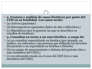 2. Examen y análisis de casos bioéticos por parte del CEH en su totalidad. Los casos serán: (a) Activos (pacientes) (b) Retrospectivos (pacientes dados de alta o fallecidos) y (c) Hipotéticos (por lo general, los que se describen en estudios de bioética); 3. Consultas en torno a un caso bioético, a cargo de: (a) un consultor especializado en bioética (por ejemplo, un médico, un enfermero, una persona que defiende los derechos del paciente o un especialista en bioética o filósofo) (b) un equipo de asesoramiento o defensa del paciente (dos o más miembros del CEH) y  (c) un subcomité creado en el seno del CEH (tres o más miembros del CEH); 