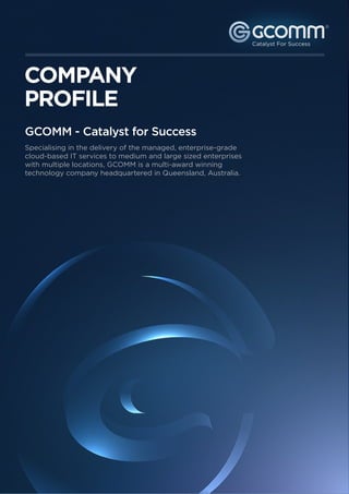 ®




COMPANY
PROFILE
GCOMM - Catalyst for Success
Specialising in the delivery of the managed, enterprise-grade
cloud-based IT services to medium and large sized enterprises
with multiple locations, GCOMM is a multi-award winning
technology company headquartered in Queensland, Australia.
 