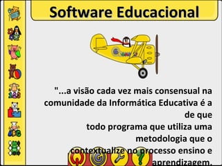Software Educacional



  "...a visão cada vez mais consensual na
comunidade da Informática Educativa é a
                                  de que
           todo programa que utiliza uma
                       metodologia que o
       contextualize no processo ensino e
                           aprendizagem,
 