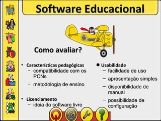Software Educacional


        Como avaliar?
●
    Características pedagógicas   ● Usabilidade
     – compatibilidade com os        – facilidade de uso
       PCNs                          – apresentação simples
    –   metodologia de ensino       – disponibilidade de
                                      manual
●
    Licenciamento                   – possibilidade de
     – ideia do software livre
                                      configuração
 
