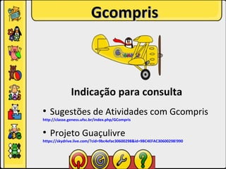 Gcompris



               Indicação para consulta
●
    Sugestões de Atividades com Gcompris
http://classe.geness.ufsc.br/index.php/GCompris

●
    Projeto Guaçulivre
https://skydrive.live.com/?cid=9bc4efac30600298&id=9BC4EFAC30600298!990
 