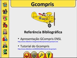 Gcompris



         Referência Bibliográfica
●
    Apresentação GCompris ENSL
http://www.slideshare.net/guestac3de/apresentao-gcompris-ensl

●
    Tutorial do Gcompris
http://www.slideshare.net/MARAGLORIA/tutorial-do-gcompris
 