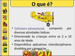 O que é?



●
    Software educacional, composto por
              educacional
    diversas atividades lúdicas
●
    Direcionado às crianças entre os 2 e 10
    anos de idade
●
    Disponibiliza aplicativos interdisciplinares
    divididos por categorias
 